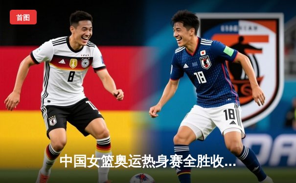 中国女篮奥运热身赛全胜收官，李梦独砍28分率队击败澳大利亚