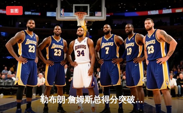 勒布朗·詹姆斯总得分突破40000分里程碑 NBA见证新时代传奇诞生