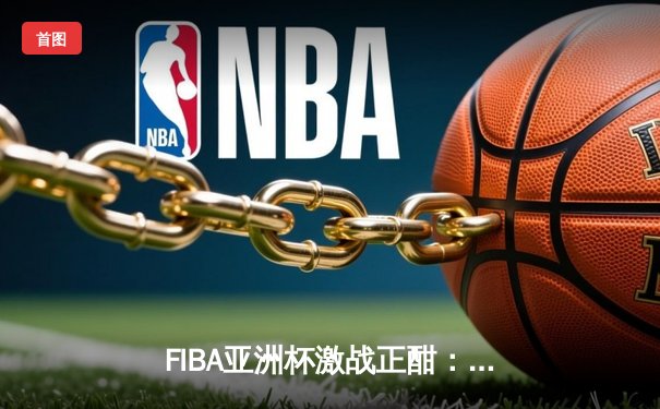 FIBA亚洲杯激战正酣：中国队加时险胜韩国，周琦砍下30分加冕MVP