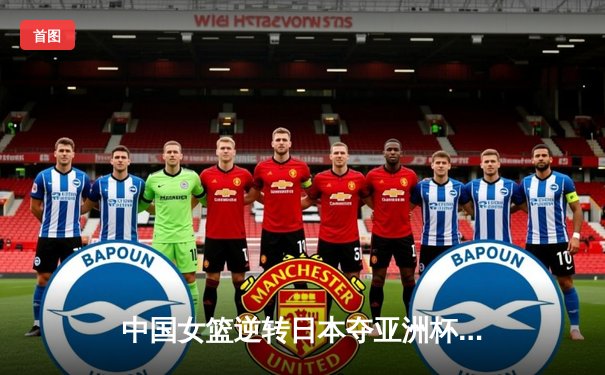 中国女篮逆转日本夺亚洲杯冠军 韩旭狂砍26+15荣膺MVP